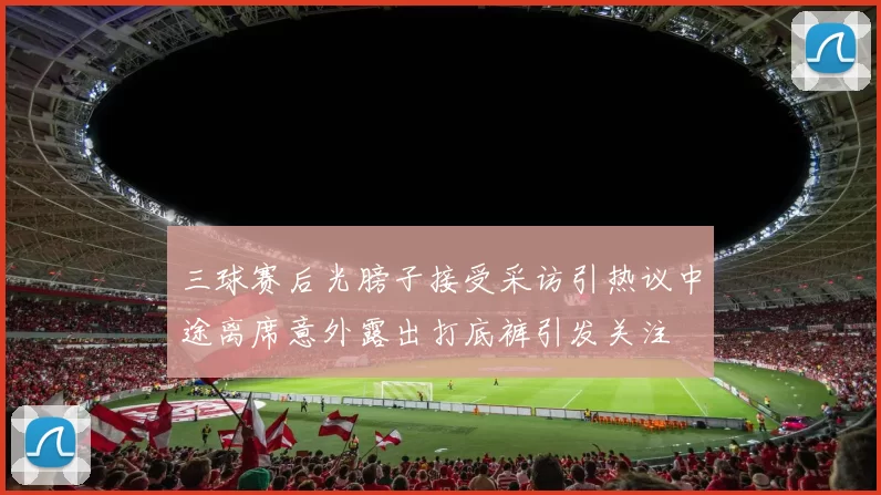 三球赛后光膀子接受采访引热议中途离席意外露出打底裤引发关注