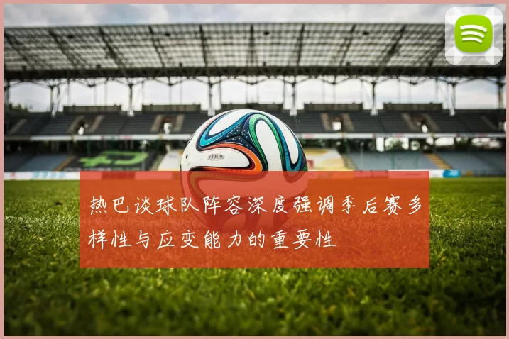 热巴谈球队阵容深度强调季后赛多样性与应变能力的重要性