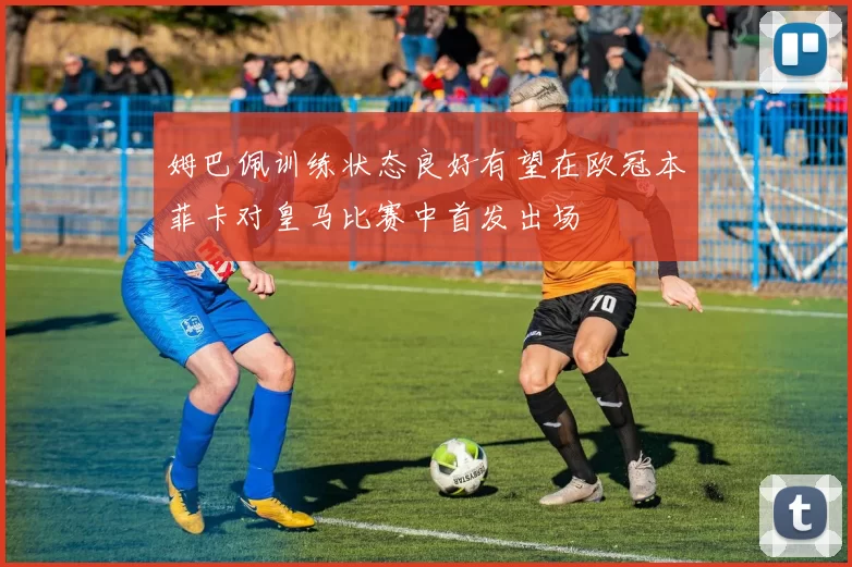 姆巴佩训练状态良好有望在欧冠本菲卡对皇马比赛中首发出场