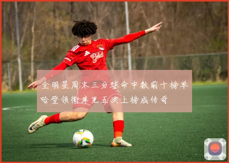 全明星周末三分球命中数前十榜单哈登领衔库里五次上榜成传奇