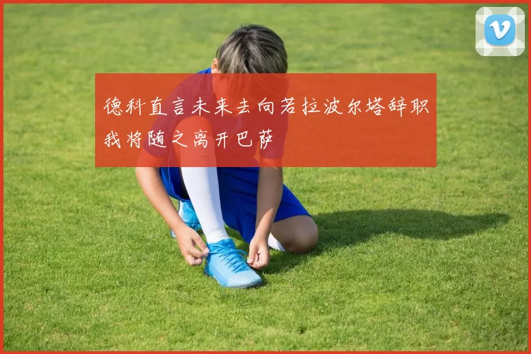 德科直言未来去向若拉波尔塔辞职我将随之离开巴萨