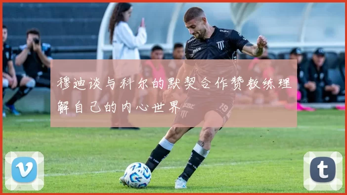 穆迪谈与科尔的默契合作赞教练理解自己的内心世界
