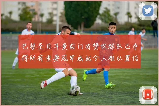 巴黎圣日耳曼前门将赞叹球队已夺得所有重要冠军成就令人难以置信