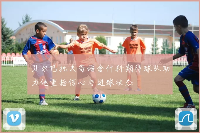 贝尔巴托夫寄语舍什科期待球队助力他重拾信心与进球状态