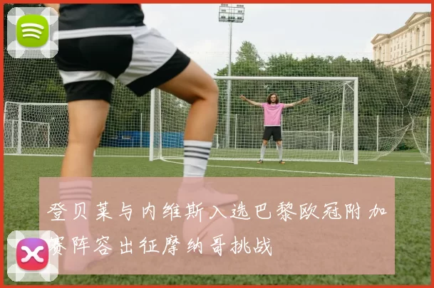 登贝莱与内维斯入选巴黎欧冠附加赛阵容出征摩纳哥挑战