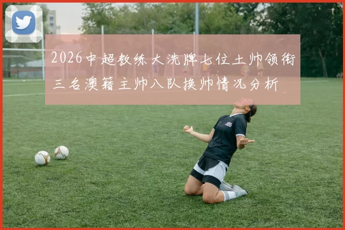 2026中超教练大洗牌七位土帅领衔三名澳籍主帅八队换帅情况分析