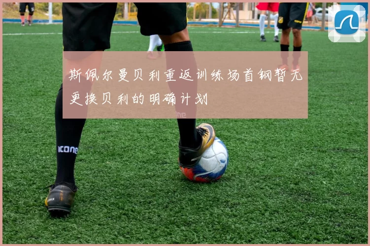 斯佩尔曼贝利重返训练场首钢暂无更换贝利的明确计划
