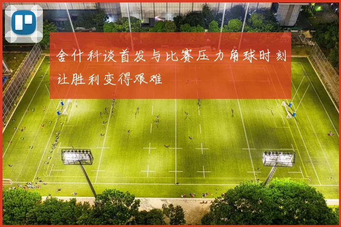 舍什科谈首发与比赛压力角球时刻让胜利变得艰难