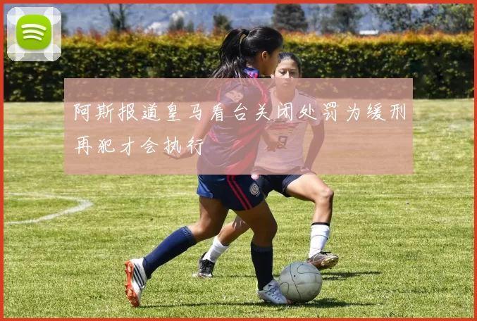 阿斯报道皇马看台关闭处罚为缓刑再犯才会执行