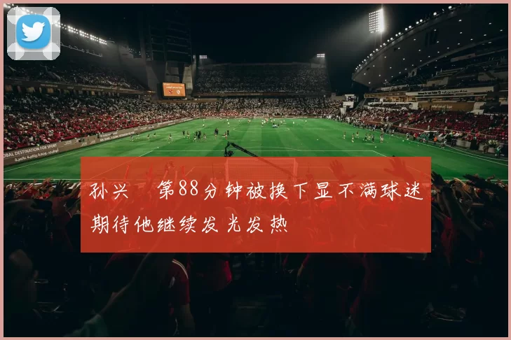 孙兴慜第88分钟被换下显不满球迷期待他继续发光发热