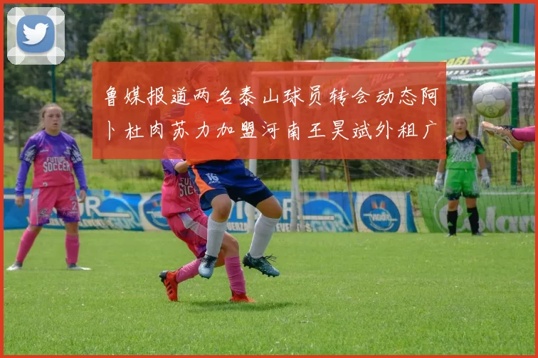 鲁媒报道两名泰山球员转会动态阿卜杜肉苏力加盟河南王昊斌外租广州豹