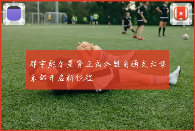 邓宇彪李星贤正式加盟南通支云俱乐部开启新征程