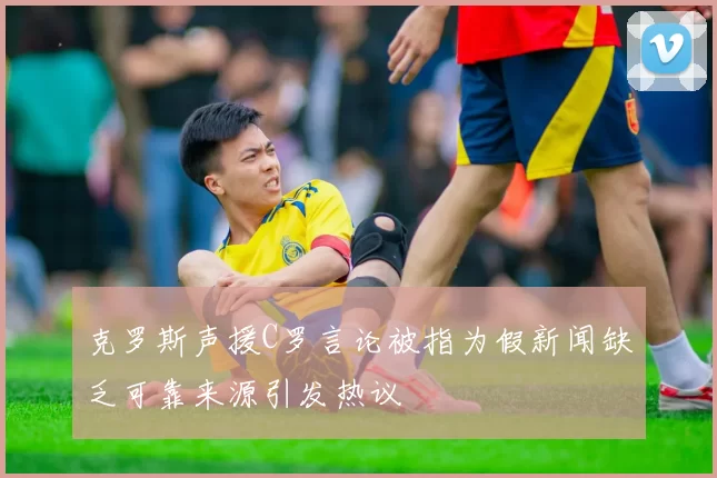 克罗斯声援C罗言论被指为假新闻缺乏可靠来源引发热议