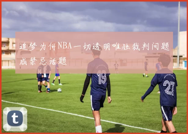 追梦为何NBA一切透明唯独裁判问题成禁忌话题